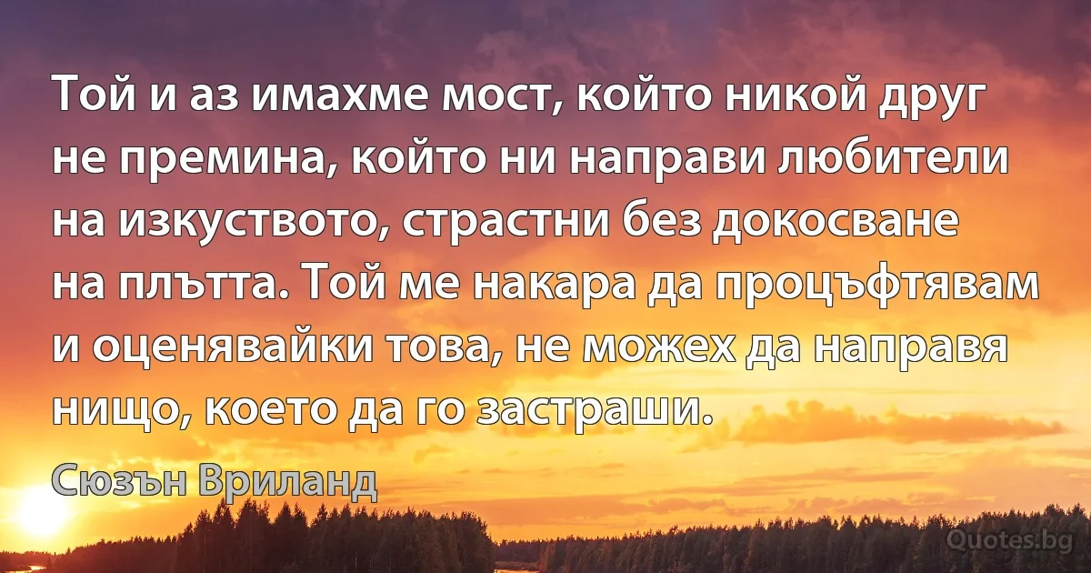 Той и аз имахме мост, който никой друг не премина, който ни направи любители на изкуството, страстни без докосване на плътта. Той ме накара да процъфтявам и оценявайки това, не можех да направя нищо, което да го застраши. (Сюзън Вриланд)