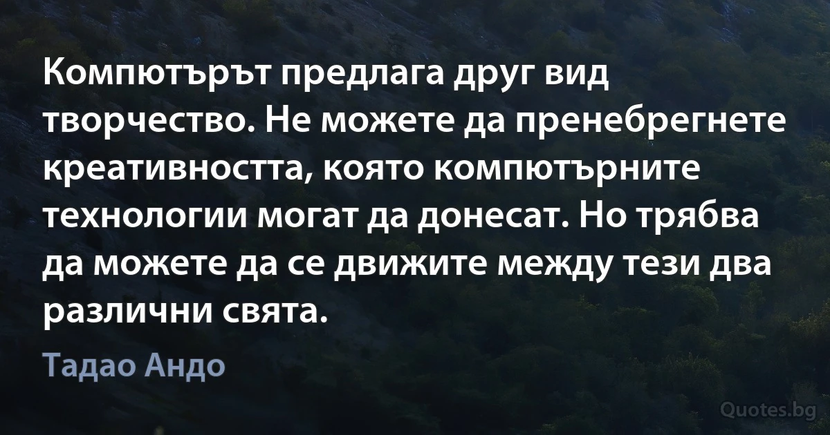 Компютърът предлага друг вид творчество. Не можете да пренебрегнете креативността, която компютърните технологии могат да донесат. Но трябва да можете да се движите между тези два различни свята. (Тадао Андо)