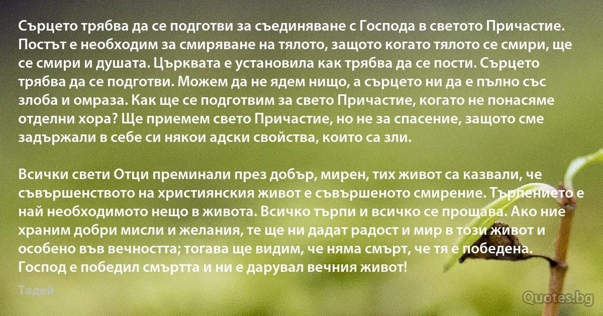 Сърцето трябва да се подготви за съединяване с Господа в светото Причастие. Постът е необходим за смиряване на тялото, защото когато тялото се смири, ще се смири и душата. Църквата е установила как трябва да се пости. Сърцето трябва да се подготви. Можем да не ядем нищо, а сърцето ни да е пълно със злоба и омраза. Как ще се подготвим за свето Причастие, когато не понасяме отделни хора? Ще приемем свето Причастие, но не за спасение, защото сме задържали в себе си някои адски свойства, които са зли.

Всички свети Отци преминали през добър, мирен, тих живот са казвали, че съвършенството на християнския живот е съвършеното смирение. Търпението е най необходимото нещо в живота. Всичко търпи и всичко се прощава. Ако ние храним добри мисли и желания, те ще ни дадат радост и мир в този живот и особено във вечността; тогава ще видим, че няма смърт, че тя е победена. Господ е победил смъртта и ни е дарувал вечния живот! (Тадей)