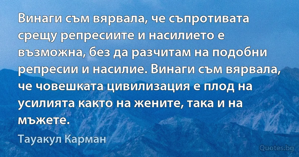 Винаги съм вярвала, че съпротивата срещу репресиите и насилието е възможна, без да разчитам на подобни репресии и насилие. Винаги съм вярвала, че човешката цивилизация е плод на усилията както на жените, така и на мъжете. (Тауакул Карман)