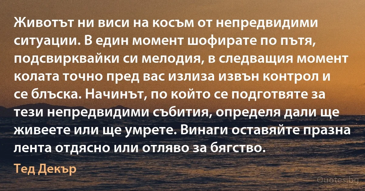 Животът ни виси на косъм от непредвидими ситуации. В един момент шофирате по пътя, подсвирквайки си мелодия, в следващия момент колата точно пред вас излиза извън контрол и се блъска. Начинът, по който се подготвяте за тези непредвидими събития, определя дали ще живеете или ще умрете. Винаги оставяйте празна лента отдясно или отляво за бягство. (Тед Декър)