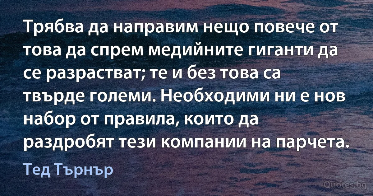 Трябва да направим нещо повече от това да спрем медийните гиганти да се разрастват; те и без това са твърде големи. Необходими ни е нов набор от правила, които да раздробят тези компании на парчета. (Тед Търнър)