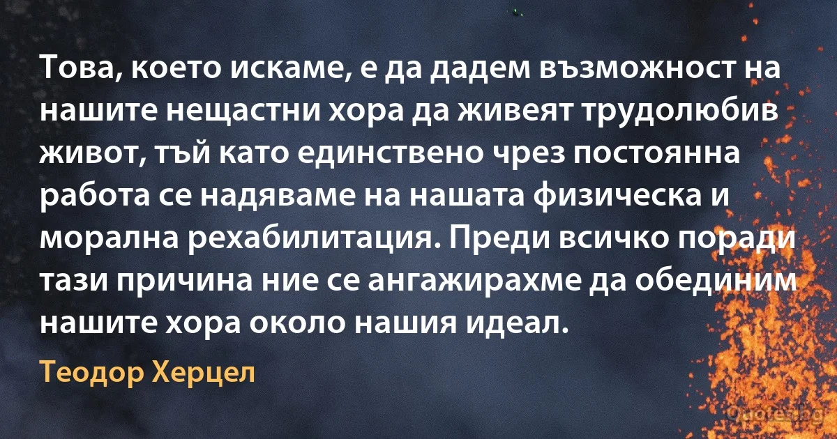 Това, което искаме, е да дадем възможност на нашите нещастни хора да живеят трудолюбив живот, тъй като единствено чрез постоянна работа се надяваме на нашата физическа и морална рехабилитация. Преди всичко поради тази причина ние се ангажирахме да обединим нашите хора около нашия идеал. (Теодор Херцел)