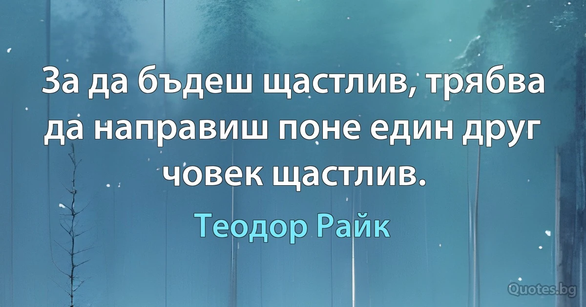 За да бъдеш щастлив, трябва да направиш поне един друг човек щастлив. (Теодор Райк)