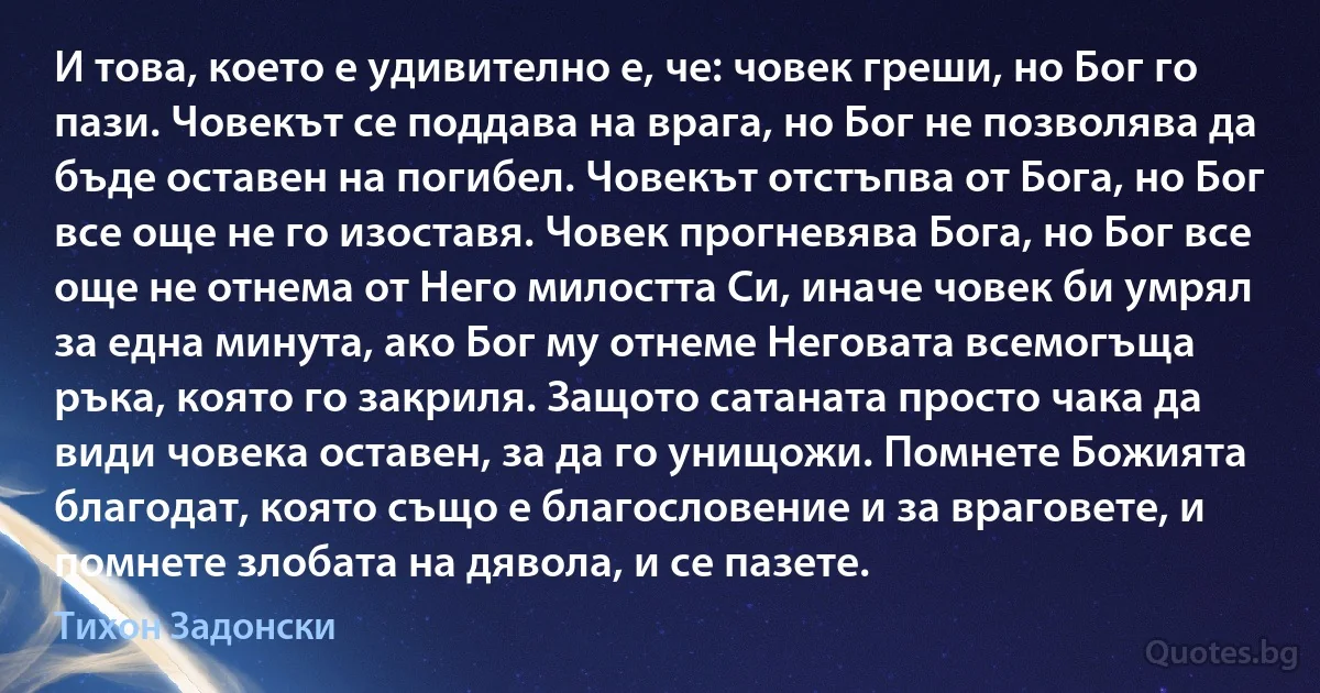 И това, което е удивително е, че: човек греши, но Бог го пази. Човекът се поддава на врага, но Бог не позволява да бъде оставен на погибел. Човекът отстъпва от Бога, но Бог все още не го изоставя. Човек прогневява Бога, но Бог все още не отнема от Него милостта Си, иначе човек би умрял за една минута, ако Бог му отнеме Неговата всемогъща ръка, която го закриля. Защото сатаната просто чака да види човека оставен, за да го унищожи. Помнете Божията благодат, която също е благословение и за враговете, и помнете злобата на дявола, и се пазете. (Тихон Задонски)