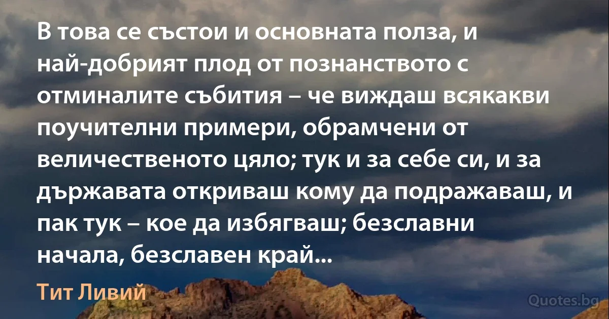 В това се състои и основната полза, и най-добрият плод от познанството с отминалите събития – че виждаш всякакви поучителни примери, обрамчени от величественото цяло; тук и за себе си, и за държавата откриваш кому да подражаваш, и пак тук – кое да избягваш; безславни начала, безславен край... (Тит Ливий)