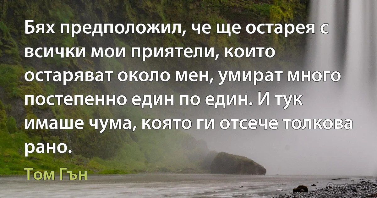 Бях предположил, че ще остарея с всички мои приятели, които остаряват около мен, умират много постепенно един по един. И тук имаше чума, която ги отсече толкова рано. (Том Гън)