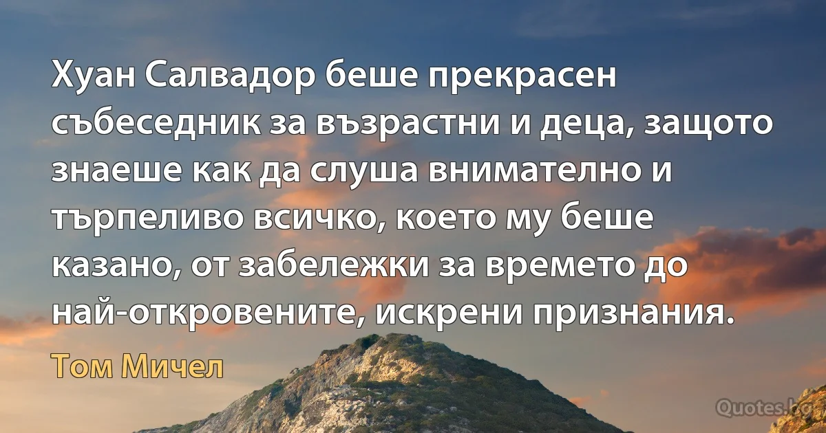 Хуан Салвадор беше прекрасен събеседник за възрастни и деца, защото знаеше как да слуша внимателно и търпеливо всичко, което му беше казано, от забележки за времето до най-откровените, искрени признания. (Том Мичел)