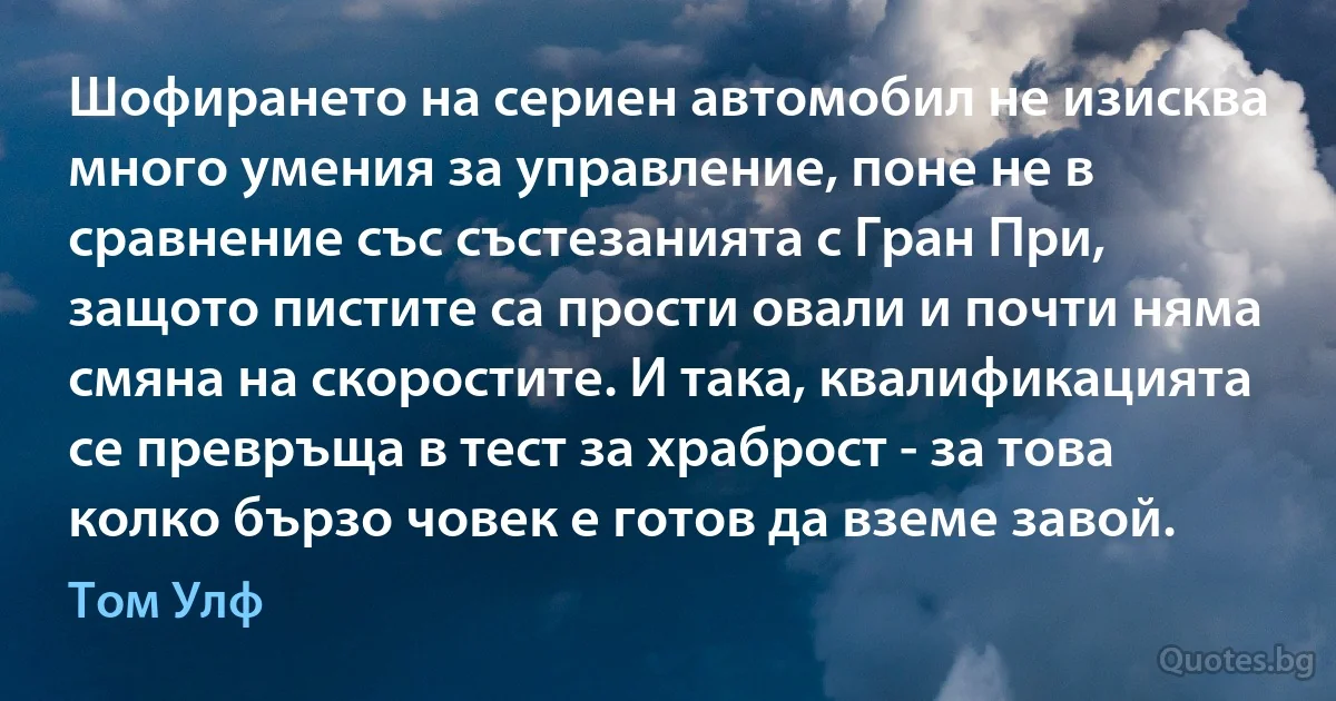 Шофирането на сериен автомобил не изисква много умения за управление, поне не в сравнение със състезанията с Гран При, защото пистите са прости овали и почти няма смяна на скоростите. И така, квалификацията се превръща в тест за храброст - за това колко бързо човек е готов да вземе завой. (Том Улф)