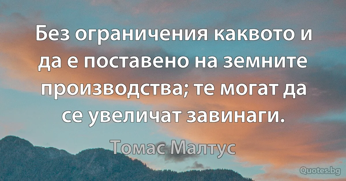 Без ограничения каквото и да е поставено на земните производства; те могат да се увеличат завинаги. (Томас Малтус)