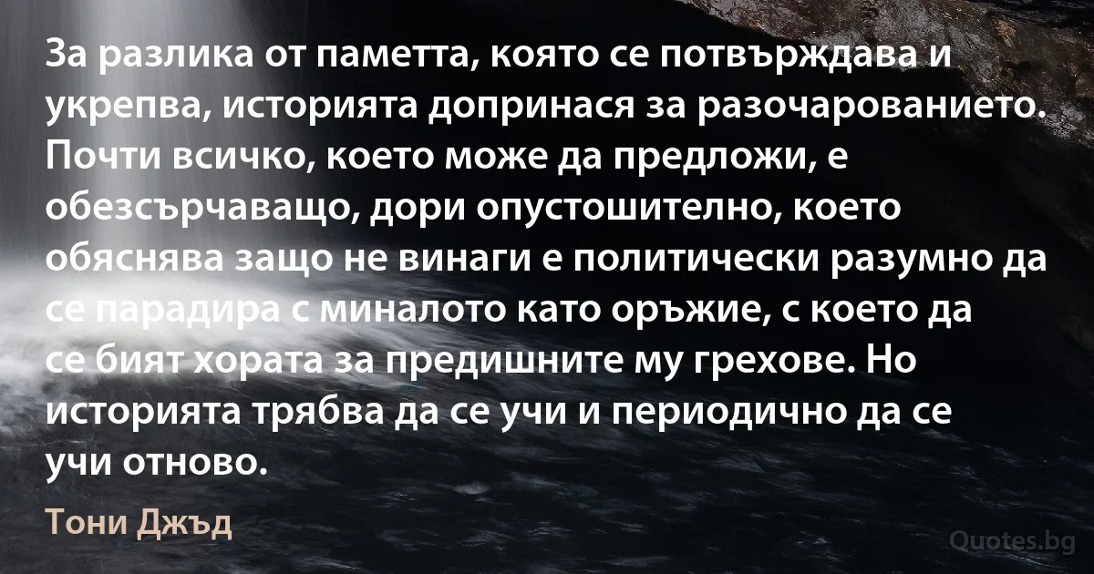 За разлика от паметта, която се потвърждава и укрепва, историята допринася за разочарованието. Почти всичко, което може да предложи, е обезсърчаващо, дори опустошително, което обяснява защо не винаги е политически разумно да се парадира с миналото като оръжие, с което да се бият хората за предишните му грехове. Но историята трябва да се учи и периодично да се учи отново. (Тони Джъд)