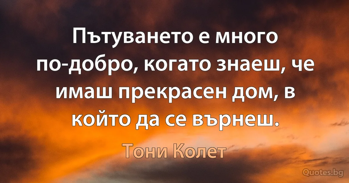 Пътуването е много по-добро, когато знаеш, че имаш прекрасен дом, в който да се върнеш. (Тони Колет)