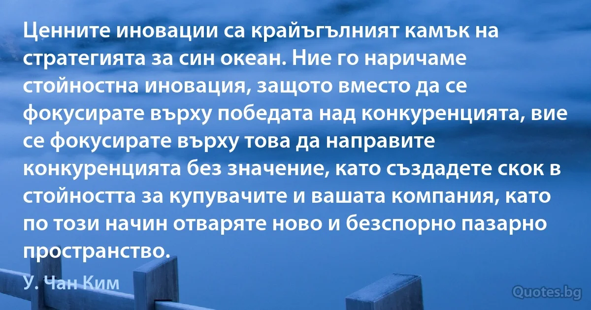 Ценните иновации са крайъгълният камък на стратегията за син океан. Ние го наричаме стойностна иновация, защото вместо да се фокусирате върху победата над конкуренцията, вие се фокусирате върху това да направите конкуренцията без значение, като създадете скок в стойността за купувачите и вашата компания, като по този начин отваряте ново и безспорно пазарно пространство. (У. Чан Ким)