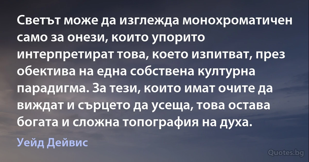 Светът може да изглежда монохроматичен само за онези, които упорито интерпретират това, което изпитват, през обектива на една собствена културна парадигма. За тези, които имат очите да виждат и сърцето да усеща, това остава богата и сложна топография на духа. (Уейд Дейвис)