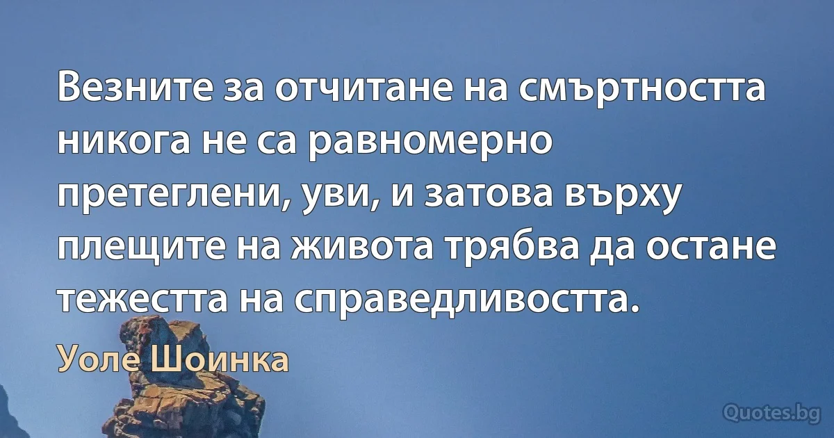 Везните за отчитане на смъртността никога не са равномерно претеглени, уви, и затова върху плещите на живота трябва да остане тежестта на справедливостта. (Уоле Шоинка)