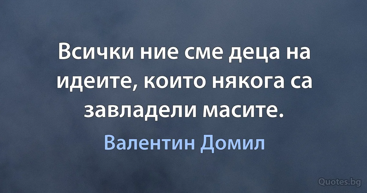 Всички ние сме деца на идеите, които някога са завладели масите. (Валентин Домил)