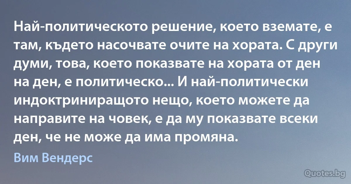 Най-политическото решение, което вземате, е там, където насочвате очите на хората. С други думи, това, което показвате на хората от ден на ден, е политическо... И най-политически индоктриниращото нещо, което можете да направите на човек, е да му показвате всеки ден, че не може да има промяна. (Вим Вендерс)