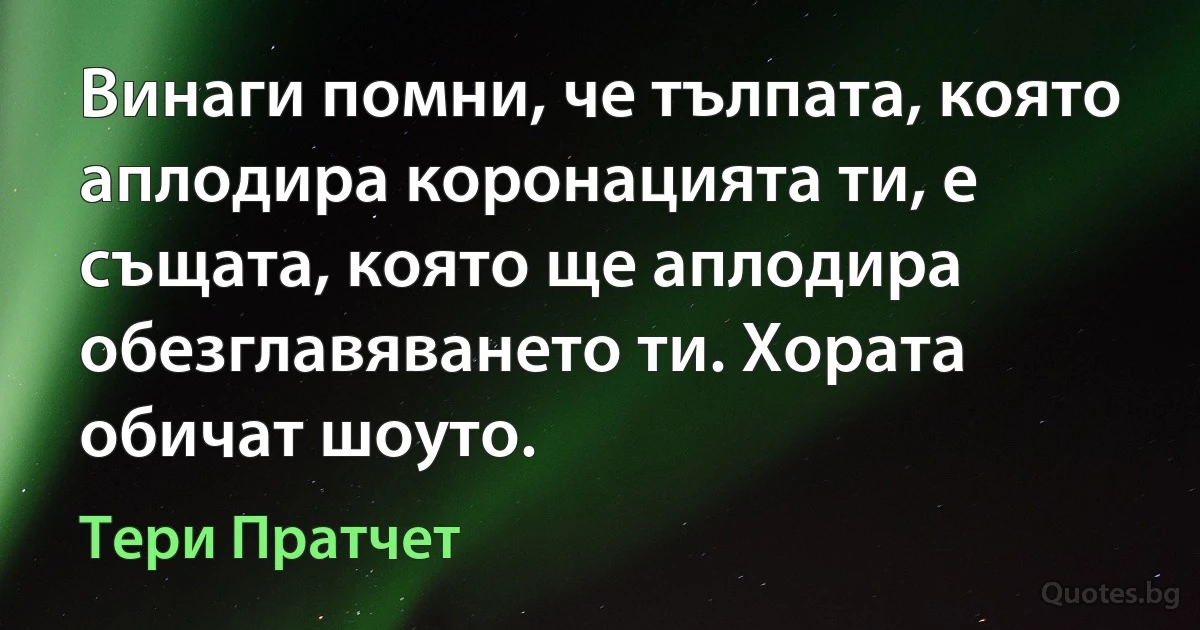 Винаги помни, че тълпата, която аплодира коронацията ти, е същата, която ще аплодира обезглавяването ти. Хората обичат шоуто. (Тери Пратчет)