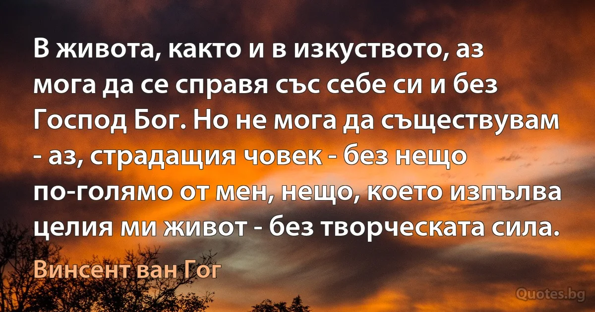 В живота, както и в изкуството, аз мога да се справя със себе си и без Господ Бог. Но не мога да съществувам - аз, страдащия човек - без нещо по-голямо от мен, нещо, което изпълва целия ми живот - без творческата сила. (Винсент ван Гог)