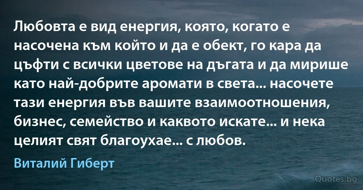 Любовта е вид енергия, която, когато е насочена към който и да е обект, го кара да цъфти с всички цветове на дъгата и да мирише като най-добрите аромати в света... насочете тази енергия във вашите взаимоотношения, бизнес, семейство и каквото искате... и нека целият свят благоухае... с любов. (Виталий Гиберт)