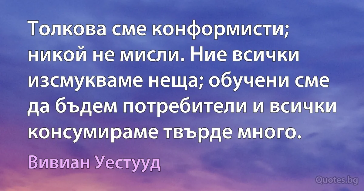 Толкова сме конформисти; никой не мисли. Ние всички изсмукваме неща; обучени сме да бъдем потребители и всички консумираме твърде много. (Вивиан Уестууд)