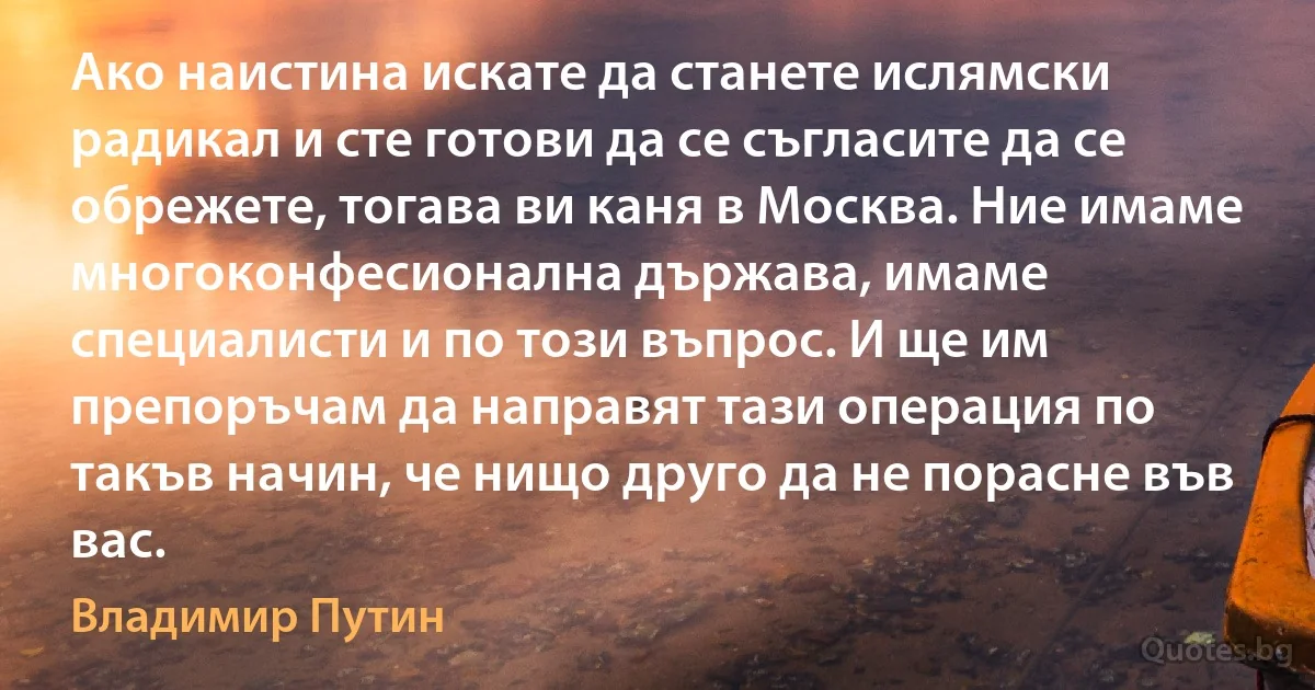 Ако наистина искате да станете ислямски радикал и сте готови да се съгласите да се обрежете, тогава ви каня в Москва. Ние имаме многоконфесионална държава, имаме специалисти и по този въпрос. И ще им препоръчам да направят тази операция по такъв начин, че нищо друго да не порасне във вас. (Владимир Путин)