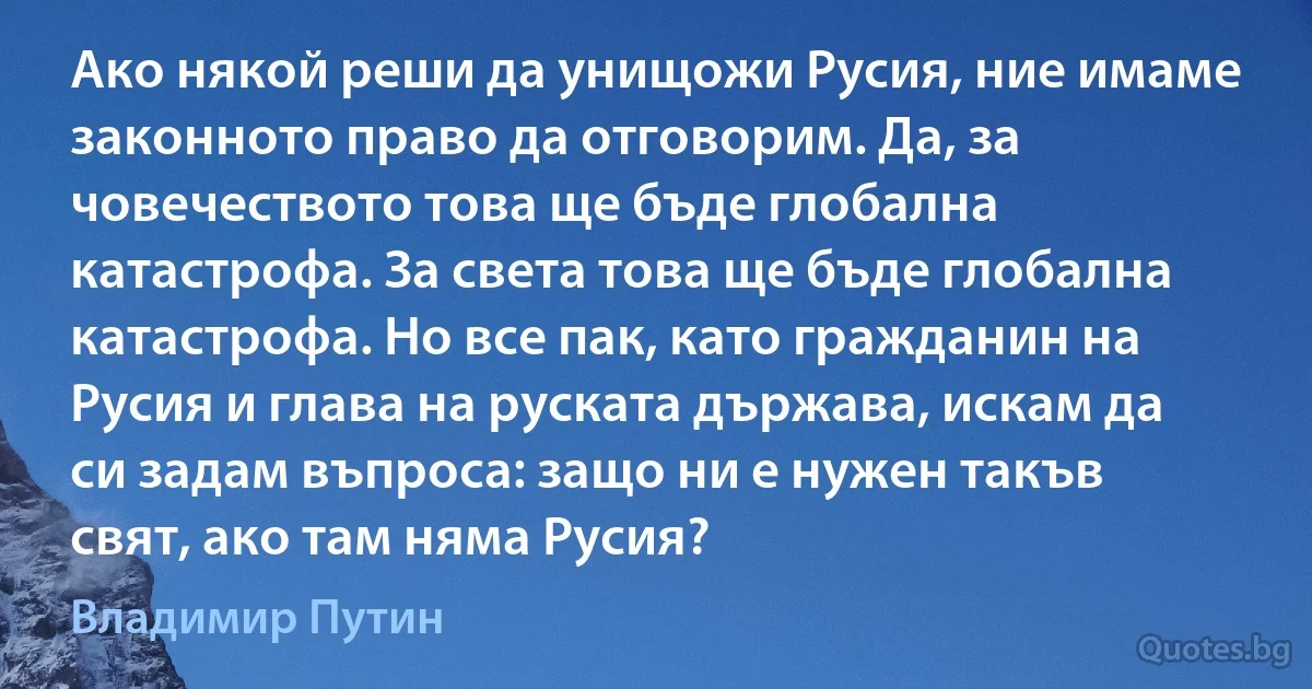 Ако някой реши да унищожи Русия, ние имаме законното право да отговорим. Да, за човечеството това ще бъде глобална катастрофа. За света това ще бъде глобална катастрофа. Но все пак, като гражданин на Русия и глава на руската държава, искам да си задам въпроса: защо ни е нужен такъв свят, ако там няма Русия? (Владимир Путин)