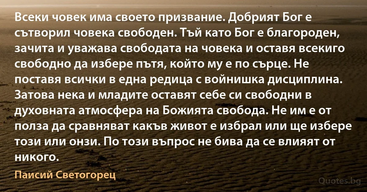 Всеки човек има своето призвание. Добрият Бог е сътворил човека свободен. Тъй като Бог е благороден, зачита и уважава свободата на човека и оставя всекиго свободно да избере пътя, който му е по сърце. Не поставя всички в една редица с войнишка дисциплина. Затова нека и младите оставят себе си свободни в духовната атмосфера на Божията свобода. Не им е от полза да сравняват какъв живот е избрал или ще избере този или онзи. По този въпрос не бива да се влияят от никого. (Паисий Светогорец)