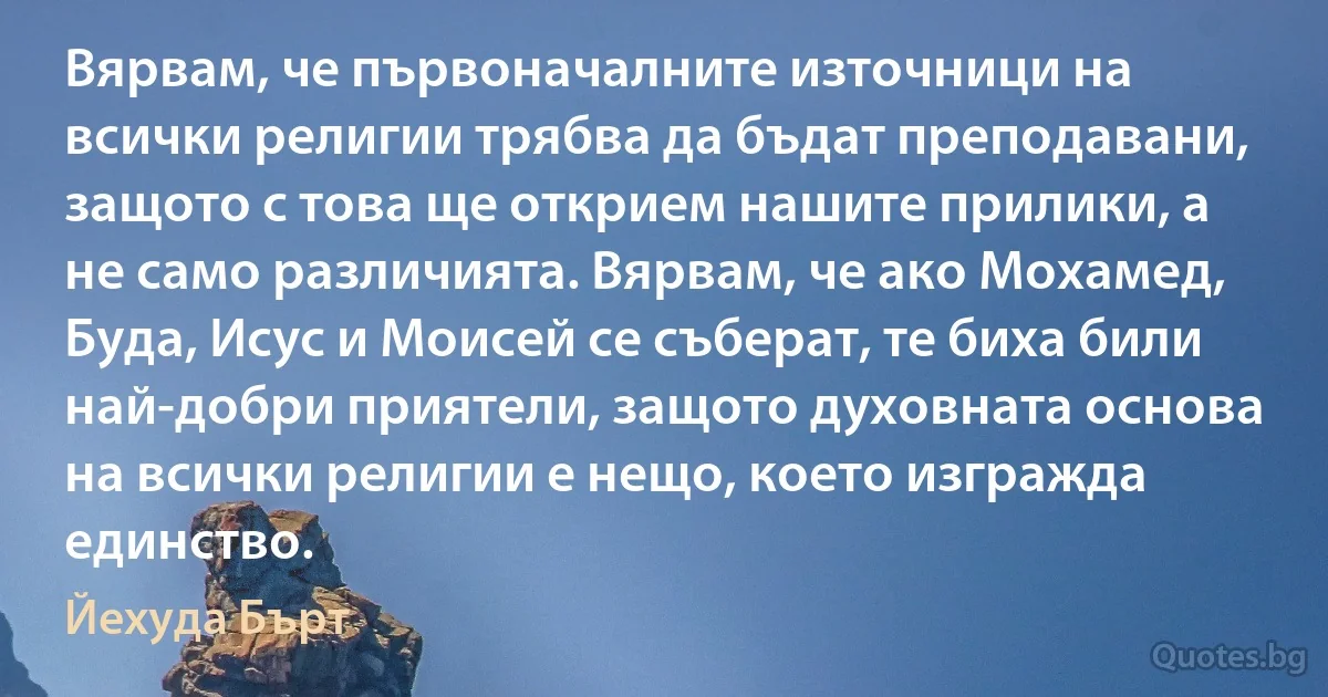 Вярвам, че първоначалните източници на всички религии трябва да бъдат преподавани, защото с това ще открием нашите прилики, а не само различията. Вярвам, че ако Мохамед, Буда, Исус и Моисей се съберат, те биха били най-добри приятели, защото духовната основа на всички религии е нещо, което изгражда единство. (Йехуда Бърт)