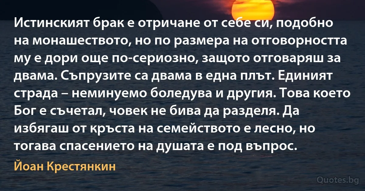 Истинският брак е отричане от себе си, подобно на монашеството, но по размера на отговорността му е дори още по-сериозно, защото отговаряш за двама. Съпрузите са двама в една плът. Единият страда – неминуемо боледува и другия. Това което Бог е съчетал, човек не бива да разделя. Да избягаш от кръста на семейството е лесно, но тогава спасението на душата е под въпрос. (Йоан Крестянкин)