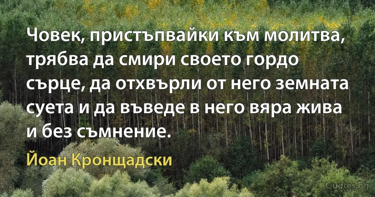 Човек, пристъпвайки към молитва, трябва да смири своето гордо сърце, да отхвърли от него земната суета и да въведе в него вяра жива и без съмнение. (Йоан Кронщадски)