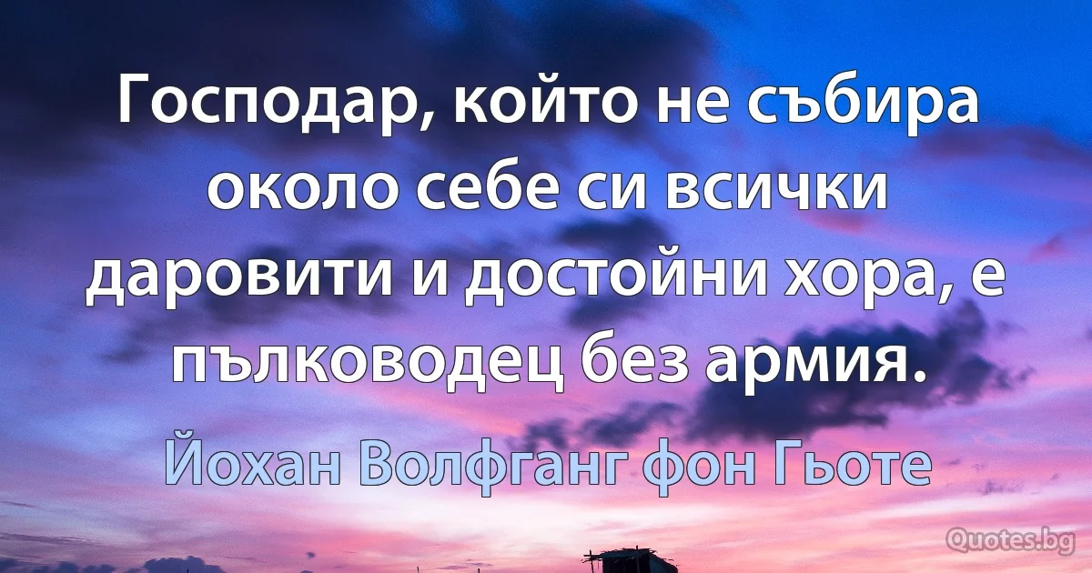 Господар, който не събира около себе си всички даровити и достойни хора, е пълководец без армия. (Йохан Волфганг фон Гьоте)