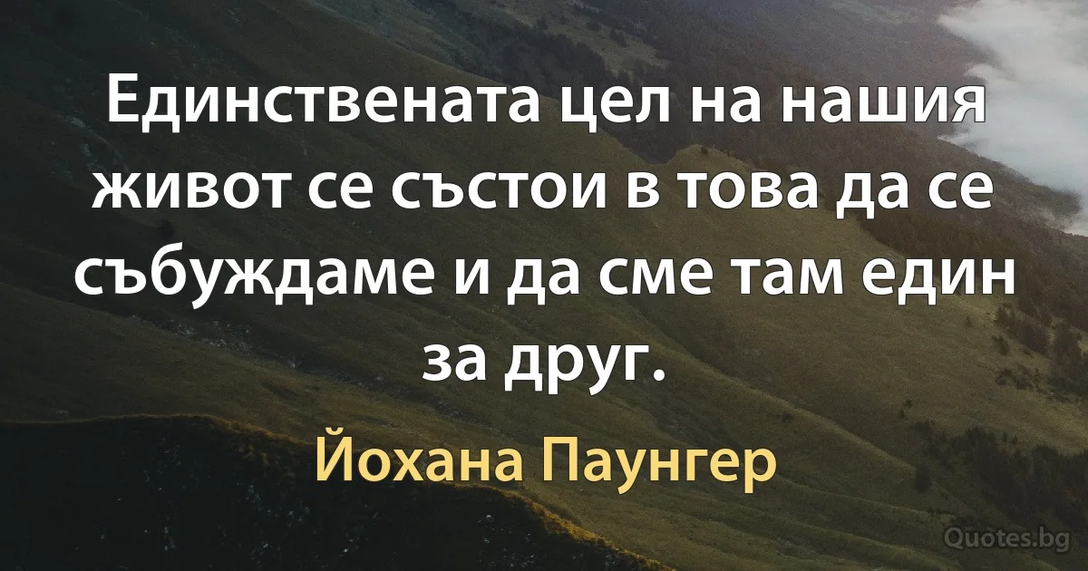 Единствената цел на нашия живот се състои в това да се събуждаме и да сме там един за друг. (Йохана Паунгер)