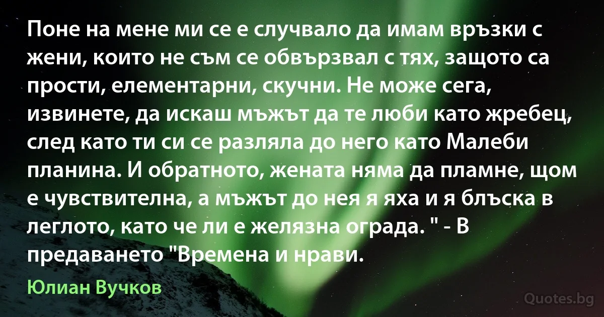 Поне на мене ми се е случвало да имам връзки с жени, които не съм се обвързвал с тях, защото са прости, елементарни, скучни. Не може сега, извинете, да искаш мъжът да те люби като жребец, след като ти си се разляла до него като Малеби планина. И обратното, жената няма да пламне, щом е чувствителна, а мъжът до нея я яха и я блъска в леглото, като че ли е желязна ограда. " - В предаването "Времена и нрави. (Юлиан Вучков)