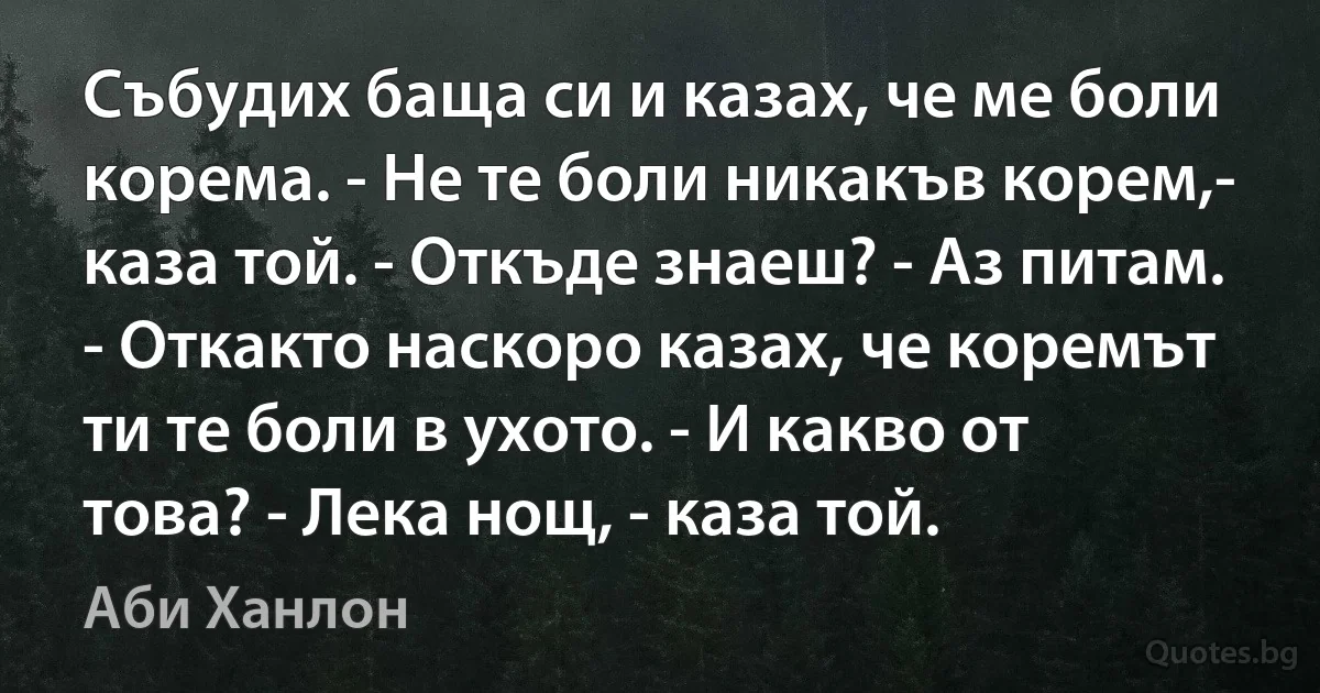 Събудих баща си и казах, че ме боли корема. - Не те боли никакъв корем,- каза той. - Откъде знаеш? - Аз питам. - Откакто наскоро казах, че коремът ти те боли в ухото. - И какво от това? - Лека нощ, - каза той. (Аби Ханлон)