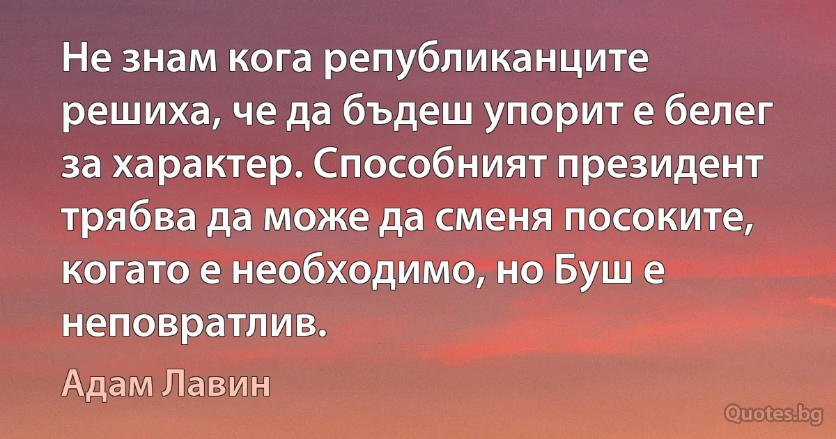 Не знам кога републиканците решиха, че да бъдеш упорит е белег за характер. Способният президент трябва да може да сменя посоките, когато е необходимо, но Буш е неповратлив. (Адам Лавин)