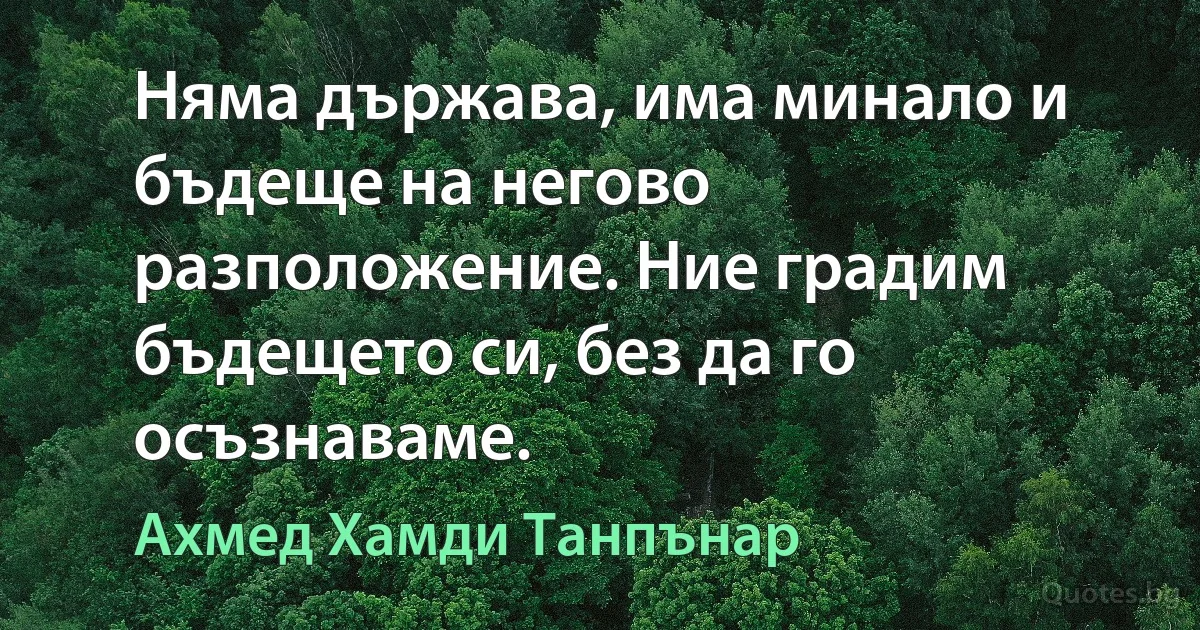 Няма държава, има минало и бъдеще на негово разположение. Ние градим бъдещето си, без да го осъзнаваме. (Ахмед Хамди Танпънар)