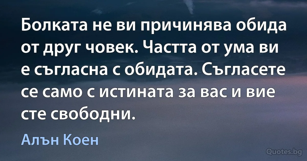 Болката не ви причинява обида от друг човек. Частта от ума ви е съгласна с обидата. Съгласете се само с истината за вас и вие сте свободни. (Алън Коен)