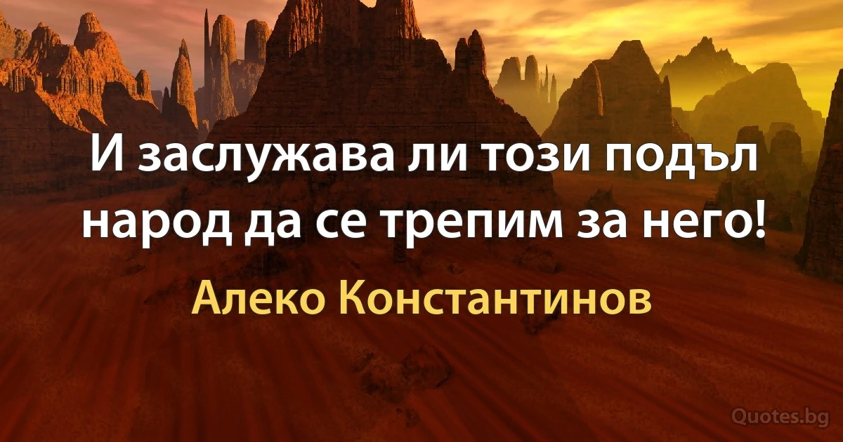 И заслужава ли този подъл народ да се трепим за него! (Алеко Константинов)