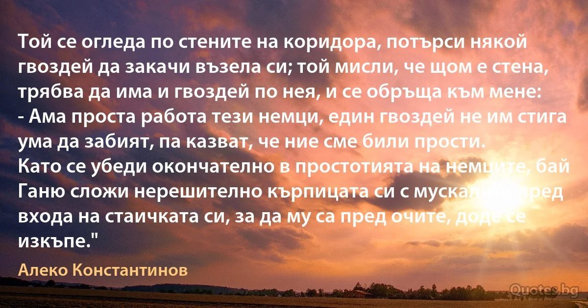 Той се огледа по стените на коридора, потърси някой гвоздей да закачи възела си; той мисли, че щом е стена, трябва да има и гвоздей по нея, и се обръща към мене:
- Ама проста работа тези немци, един гвоздей не им стига ума да забият, па казват, че ние сме били прости.
Като се убеди окончателно в простотията на немците, бай Ганю сложи нерешително кърпицата си с мускалите пред входа на стаичката си, за да му са пред очите, доде се изкъпе." (Алеко Константинов)