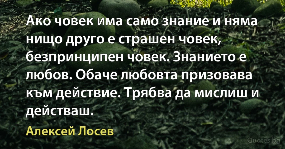 Ако човек има само знание и няма нищо друго е страшен човек, безпринципен човек. Знанието е любов. Обаче любовта призовава към действие. Трябва да мислиш и действаш. (Алексей Лосев)