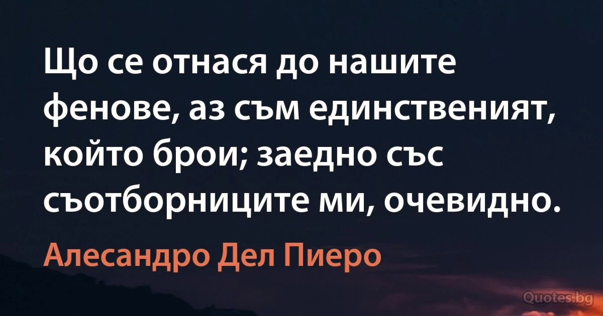 Що се отнася до нашите фенове, аз съм единственият, който брои; заедно със съотборниците ми, очевидно. (Алесандро Дел Пиеро)