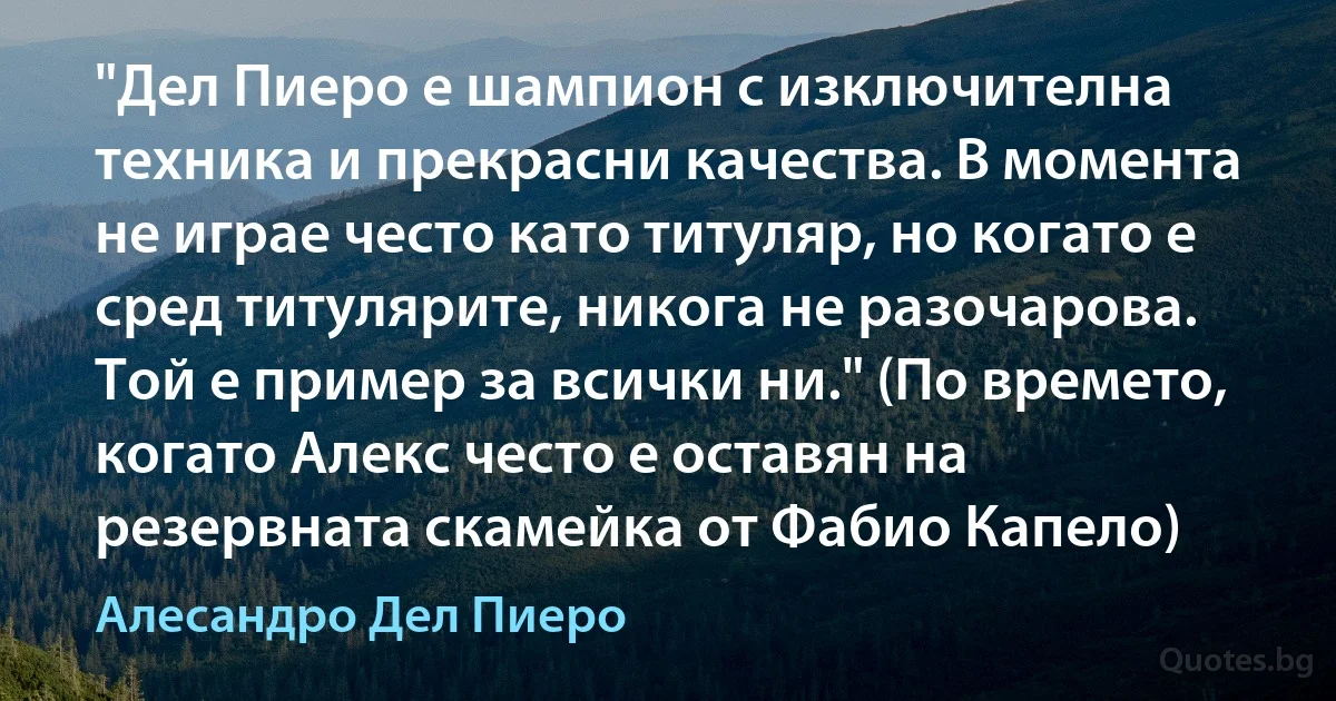 "Дел Пиеро е шампион с изключителна техника и прекрасни качества. В момента не играе често като титуляр, но когато е сред титулярите, никога не разочарова. Той е пример за всички ни." (По времето, когато Алекс често е оставян на резервната скамейка от Фабио Капело) (Алесандро Дел Пиеро)