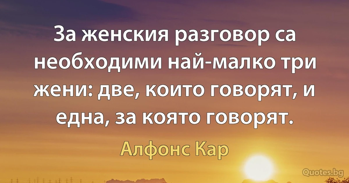 За женския разговор са необходими най-малко три жени: две, които говорят, и една, за която говорят. (Алфонс Кар)