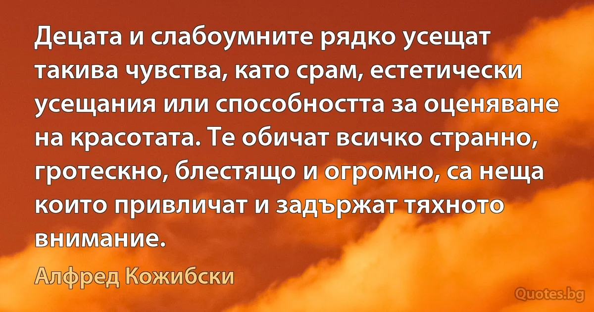 Децата и слабоумните рядко усещат такива чувства, като срам, естетически усещания или способността за оценяване на красотата. Те обичат всичко странно, гротескно, блестящо и огромно, са неща които привличат и задържат тяхното внимание. (Алфред Кожибски)