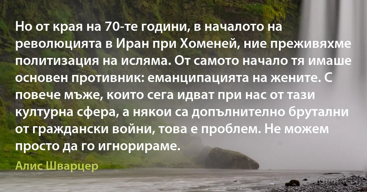 Но от края на 70-те години, в началото на революцията в Иран при Хоменей, ние преживяхме политизация на исляма. От самото начало тя имаше основен противник: еманципацията на жените. С повече мъже, които сега идват при нас от тази културна сфера, а някои са допълнително брутални от граждански войни, това е проблем. Не можем просто да го игнорираме. (Алис Шварцер)