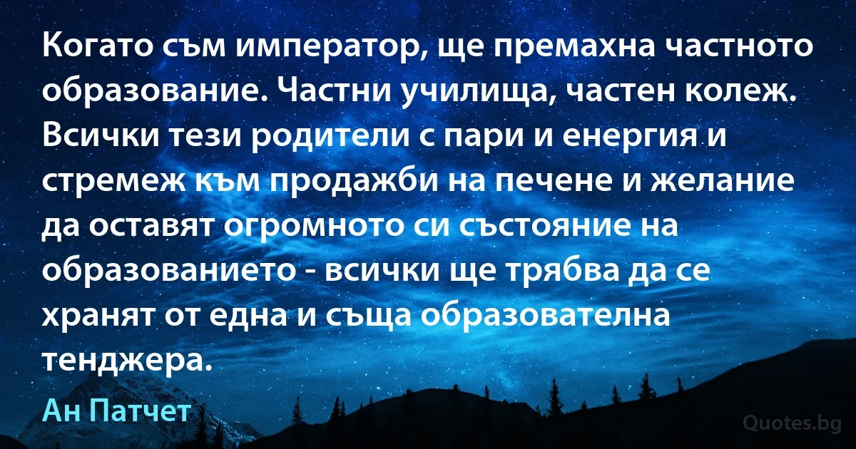 Когато съм император, ще премахна частното образование. Частни училища, частен колеж. Всички тези родители с пари и енергия и стремеж към продажби на печене и желание да оставят огромното си състояние на образованието - всички ще трябва да се хранят от една и съща образователна тенджера. (Ан Патчет)