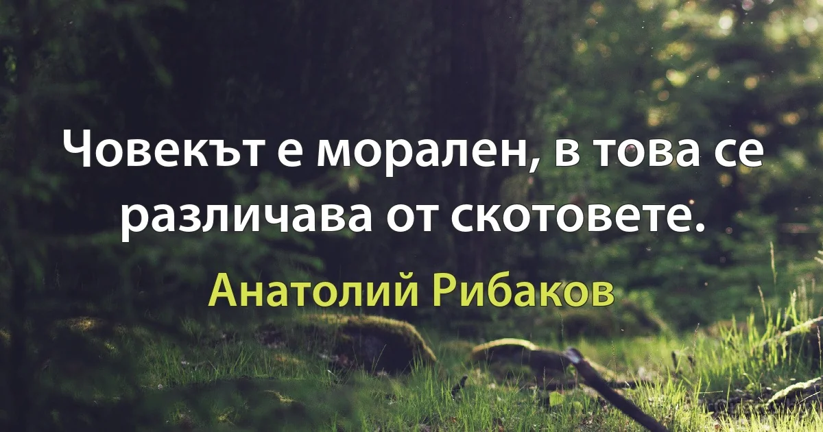 Човекът е морален, в това се различава от скотовете. (Анатолий Рибаков)