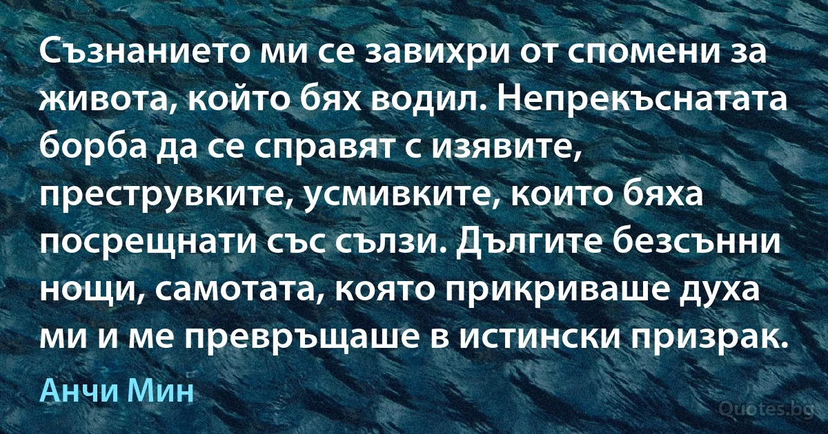 Съзнанието ми се завихри от спомени за живота, който бях водил. Непрекъснатата борба да се справят с изявите, преструвките, усмивките, които бяха посрещнати със сълзи. Дългите безсънни нощи, самотата, която прикриваше духа ми и ме превръщаше в истински призрак. (Анчи Мин)