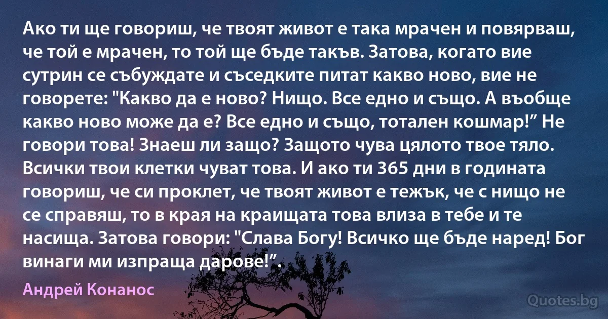 Ако ти ще говориш, че твоят живот е така мрачен и повярваш, че той е мрачен, то той ще бъде такъв. Затова, когато вие сутрин се събуждате и съседките питат какво ново, вие не говорете: "Какво да е ново? Нищо. Все едно и също. А въобще какво ново може да е? Все едно и също, тотален кошмар!” Не говори това! Знаеш ли защо? Защото чува цялото твое тяло. Всички твои клетки чуват това. И ако ти 365 дни в годината говориш, че си проклет, че твоят живот е тежък, че с нищо не се справяш, то в края на краищата това влиза в тебе и те насища. Затова говори: "Слава Богу! Всичко ще бъде наред! Бог винаги ми изпраща дарове!”. (Андрей Конанос)